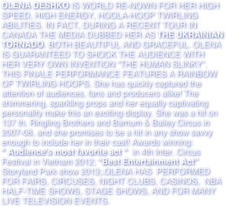 OLENA DESHKO IS WORLD RE-NOWN FOR HER HIGH SPEED, HIGH ENERGY, HOOLA-HOOP TWIRLING ABILITIES. IN FACT, DURING A RECENT TOUR IN CANADA THE MEDIA DUBBED HER AS THE UKRAINIAN TORNADO. BOTH BEAUTIFUL AND GRACEFUL. OLENA IS GUARANTEED TO SHOCK THE AUDIENCE WITH HER VERY OWN INVENTION “THE HUMAN SLINKY”. THIS FINALE PERFORMANCE FEATURES A RAINBOW OF TWIRLING HOOPS. She has quickly captured the attention of audiences, fans and producers alike! The shimmering, sparkling props and her equally captivating personality make this an exciting display. She was a hit on 137 th. Ringling Brothers and Barnum & Bailey Circus in 2007-08, and she promises to be a hit in any show savvy enough to include her in their cast! Awards winning:  " Audience's most favorite act "  in 4th Inter. Circus Festival in Vietnam 2012; “Best Entertainment Act” Storyland Park show 2013;.OLENA HAS  PERFORMED FOR FAIRS, CIRCUSES, NIGHT CLUBS, CASINOS,  NBA HALF-TIME SHOWS, STAGE SHOWS, AND FOR MANY LIVE TELEVISION EVENTS.